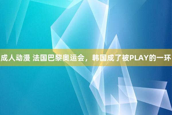 成人动漫 法国巴黎奥运会，韩国成了被PLAY的一环