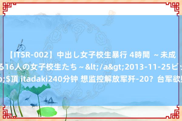 【ITSR-002】中出し女子校生暴行 4時間 ～未成熟なカラダを弄ばれる16人の女子校生たち～</a>2013-11-25ビッグモーカル&$頂 itadaki240分钟 想监控解放军歼-20？台军欲购好意思E-2D预警机竟要与日本“凑单”