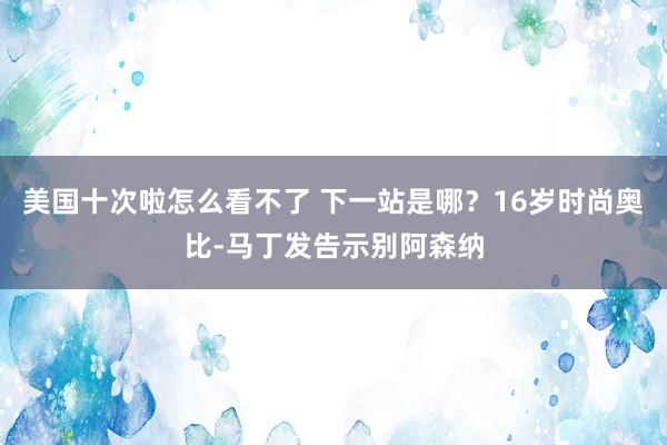 美国十次啦怎么看不了 下一站是哪？16岁时尚奥比-马丁发告示别阿森纳