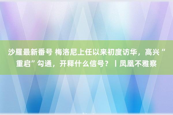 沙羅最新番号 梅洛尼上任以来初度访华，高兴“重启”勾通，开释什么信号？丨凤凰不雅察