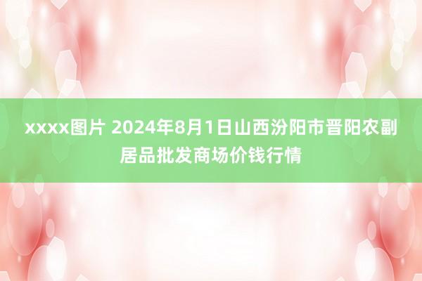 xxxx图片 2024年8月1日山西汾阳市晋阳农副居品批发商场价钱行情