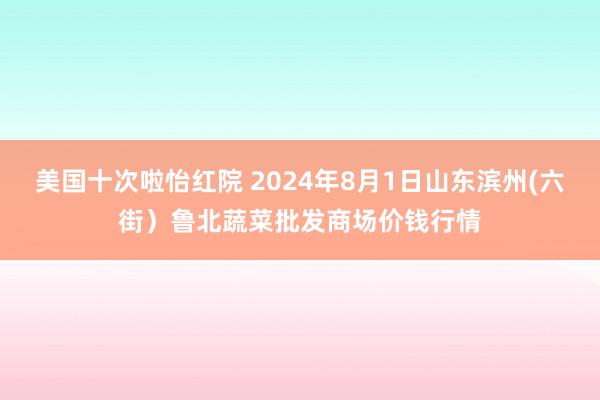 美国十次啦怡红院 2024年8月1日山东滨州(六街）鲁北蔬菜批发商场价钱行情