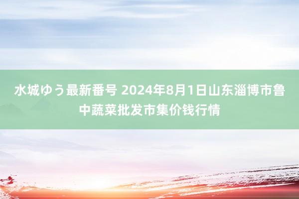 水城ゆう最新番号 2024年8月1日山东淄博市鲁中蔬菜批发市集价钱行情