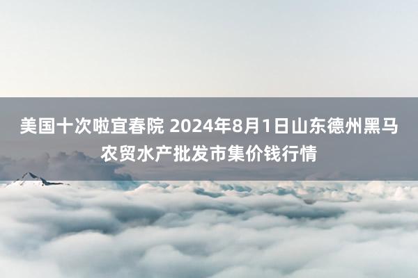 美国十次啦宜春院 2024年8月1日山东德州黑马农贸水产批发市集价钱行情