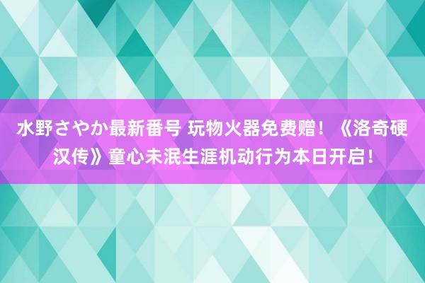 水野さやか最新番号 玩物火器免费赠！《洛奇硬汉传》童心未泯生涯机动行为本日开启！