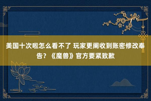 美国十次啦怎么看不了 玩家更阑收到账密修改奉告？《魔兽》官方要紧致歉