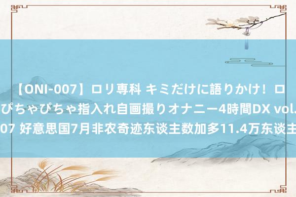 【ONI-007】ロリ専科 キミだけに語りかけ！ロリっ娘20人！オマ●コぴちゃぴちゃ指入れ自画撮りオナニー4時間DX vol.07 好意思国7月非农奇迹东谈主数加多11.4万东谈主，7月休闲率为4.3%