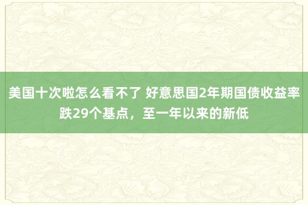 美国十次啦怎么看不了 好意思国2年期国债收益率跌29个基点，至一年以来的新低