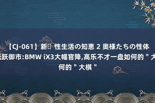 【CJ-061】新・性生活の知恵 2 奥様たちの性体験 跃跃御市:BMW iX3大幅官降，高乐不才一盘如何的＂大棋＂