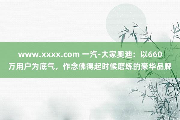 www.xxxx.com 一汽-大家奥迪：以660万用户为底气，作念佛得起时候磨练的豪华品牌