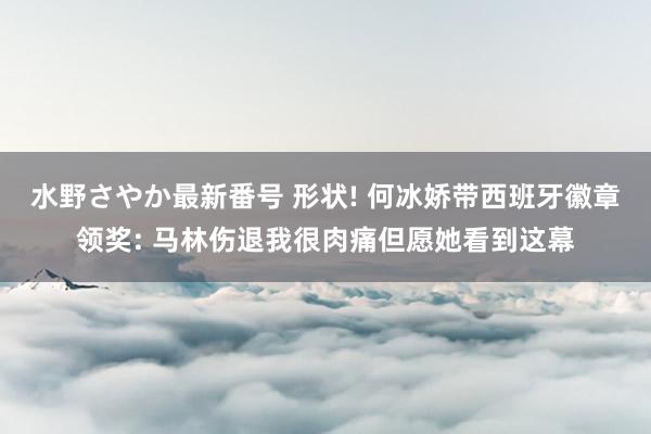 水野さやか最新番号 形状! 何冰娇带西班牙徽章领奖: 马林伤退我很肉痛但愿她看到这幕