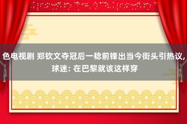 色电视剧 郑钦文夺冠后一稔前锋出当今街头引热议， 球迷: 在巴黎就该这样穿