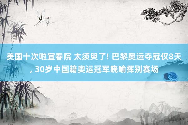 美国十次啦宜春院 太须臾了! 巴黎奥运夺冠仅8天， 30岁中国籍奥运冠军晓喻挥别赛场