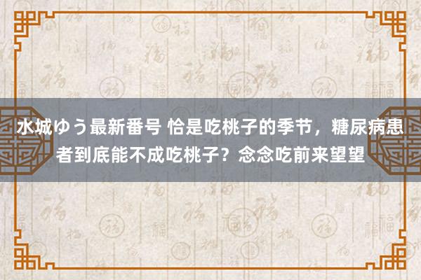 水城ゆう最新番号 恰是吃桃子的季节，糖尿病患者到底能不成吃桃子？念念吃前来望望