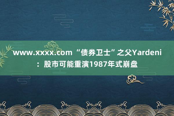 www.xxxx.com “债券卫士”之父Yardeni：股市可能重演1987年式崩盘