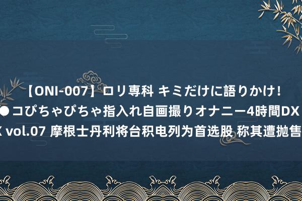 【ONI-007】ロリ専科 キミだけに語りかけ！ロリっ娘20人！オマ●コぴちゃぴちゃ指入れ自画撮りオナニー4時間DX vol.07 摩根士丹利将台积电列为首选股 称其遭抛售后的估值具有引诱力