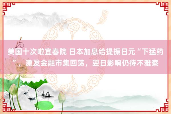 美国十次啦宜春院 日本加息给提振日元“下猛药”，激发金融市集回荡，翌日影响仍待不雅察