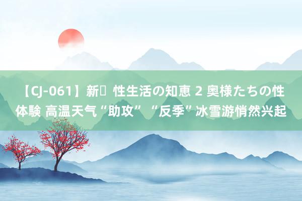 【CJ-061】新・性生活の知恵 2 奥様たちの性体験 高温天气“助攻” “反季”冰雪游悄然兴起