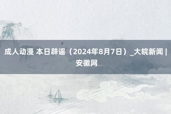 成人动漫 本日辟谣（2024年8月7日）_大皖新闻 | 安徽网