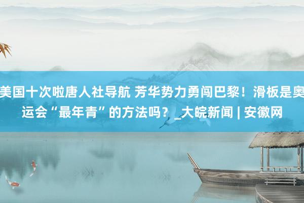 美国十次啦唐人社导航 芳华势力勇闯巴黎！滑板是奥运会“最年青”的方法吗？_大皖新闻 | 安徽网