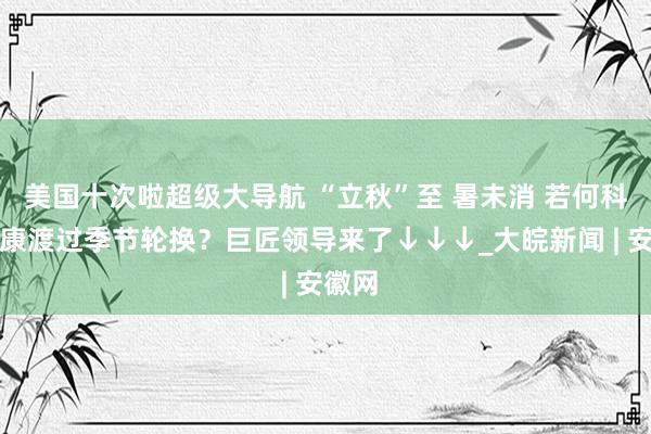 美国十次啦超级大导航 “立秋”至 暑未消 若何科学健康渡过季节轮换？巨匠领导来了↓↓↓_大皖新闻 | 安徽网