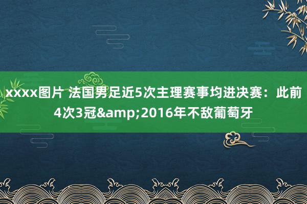 xxxx图片 法国男足近5次主理赛事均进决赛：此前4次3冠&2016年不敌葡萄牙