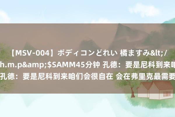 【MSV-004】ボディコンどれい 橘ますみ</a>1992-02-06h.m.p&$SAMM45分钟 孔德：要是尼科到来咱们会很自在 会在弗里克最需要我的处所踢球