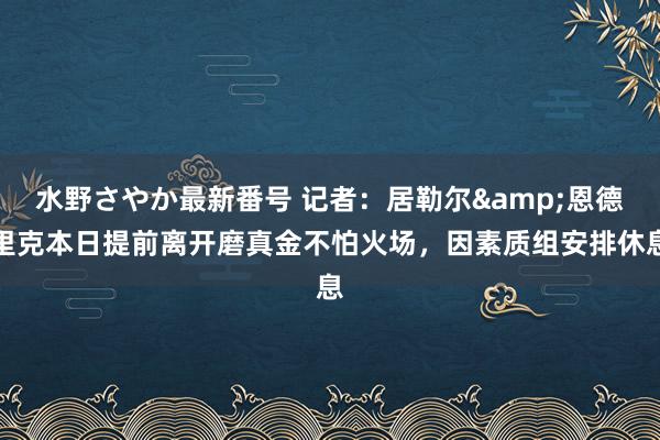 水野さやか最新番号 记者：居勒尔&恩德里克本日提前离开磨真金不怕火场，因素质组安排休息