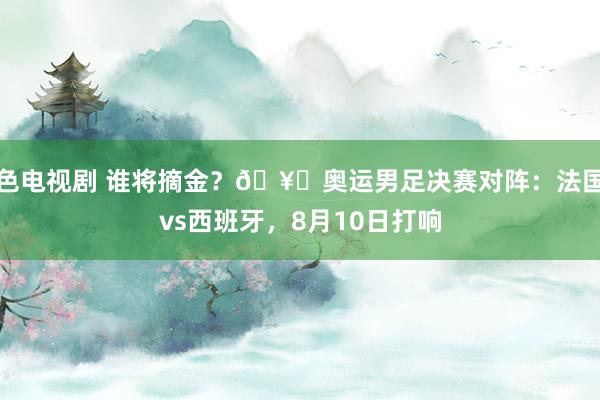 色电视剧 谁将摘金？?奥运男足决赛对阵：法国vs西班牙，8月10日打响