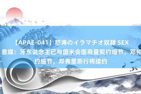 【APAE-041】怒涛のイラマチオ奴隷 SEXコレクション 意媒：牙东说念主已与国米会面商量契约细节，邓弗里斯行将续约