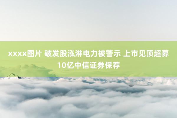 xxxx图片 破发股泓淋电力被警示 上市见顶超募10亿中信证券保荐