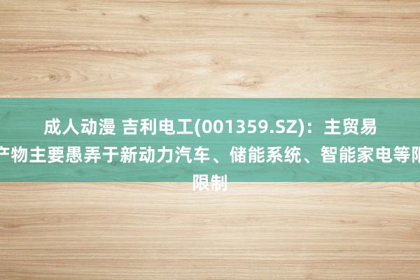 成人动漫 吉利电工(001359.SZ)：主贸易务产物主要愚弄于新动力汽车、储能系统、智能家电等限制