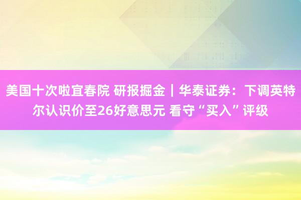 美国十次啦宜春院 研报掘金｜华泰证券：下调英特尔认识价至26好意思元 看守“买入”评级