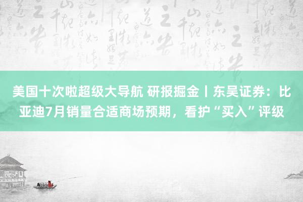 美国十次啦超级大导航 研报掘金丨东吴证券：比亚迪7月销量合适商场预期，看护“买入”评级