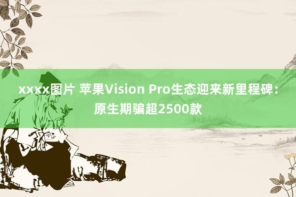 xxxx图片 苹果Vision Pro生态迎来新里程碑：原生期骗超2500款