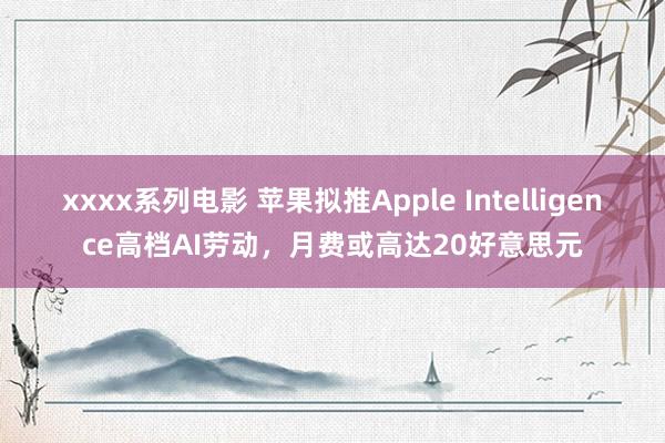 xxxx系列电影 苹果拟推Apple Intelligence高档AI劳动，月费或高达20好意思元