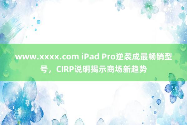 www.xxxx.com iPad Pro逆袭成最畅销型号，CIRP说明揭示商场新趋势