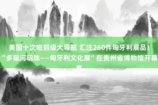 美国十次啦超级大导航 汇注260件匈牙利展品！“多瑙河明珠——匈牙利文化展”在贵州省博物馆开幕