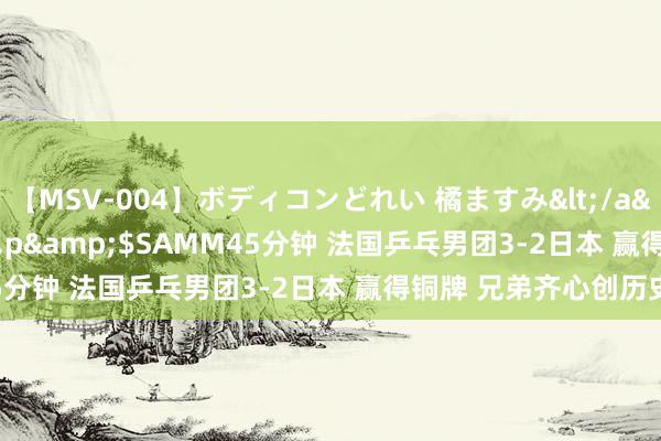 【MSV-004】ボディコンどれい 橘ますみ</a>1992-02-06h.m.p&$SAMM45分钟 法国乒乓男团3-2日本 赢得铜牌 兄弟齐心创历史