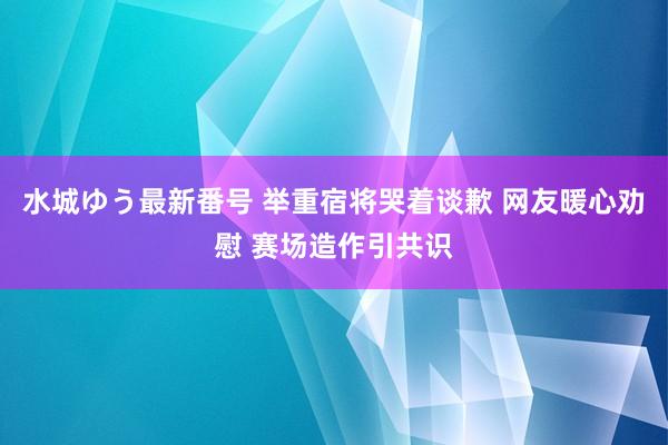 水城ゆう最新番号 举重宿将哭着谈歉 网友暖心劝慰 赛场造作引共识