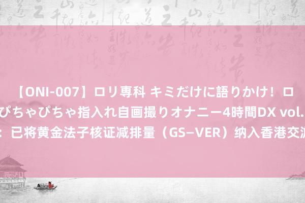 【ONI-007】ロリ専科 キミだけに語りかけ！ロリっ娘20人！オマ●コぴちゃぴちゃ指入れ自画撮りオナニー4時間DX vol.07 港交所：已将黄金法子核证减排量（GS—VER）纳入香港交游所旗下的碳阛阓Core Climate