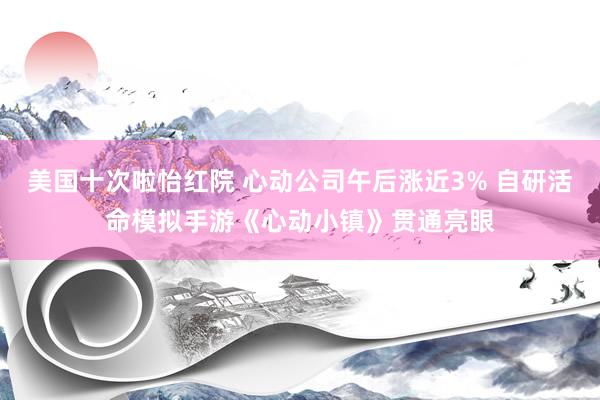 美国十次啦怡红院 心动公司午后涨近3% 自研活命模拟手游《心动小镇》贯通亮眼