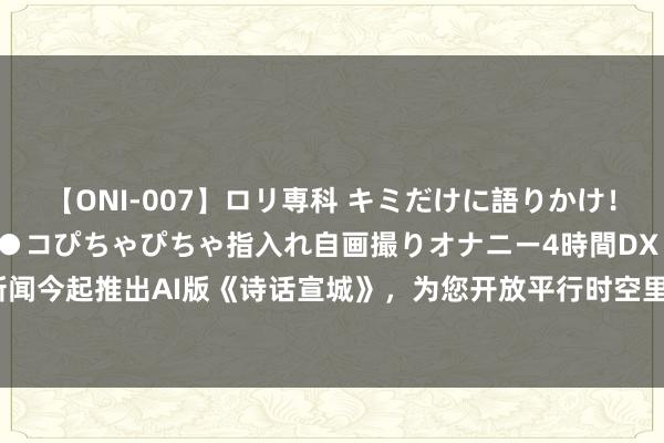 【ONI-007】ロリ専科 キミだけに語りかけ！ロリっ娘20人！オマ●コぴちゃぴちゃ指入れ自画撮りオナニー4時間DX vol.07 大皖新闻今起推出AI版《诗话宣城》，为您开放平行时空里的绝好意思宣城_大皖新闻 | 安徽网