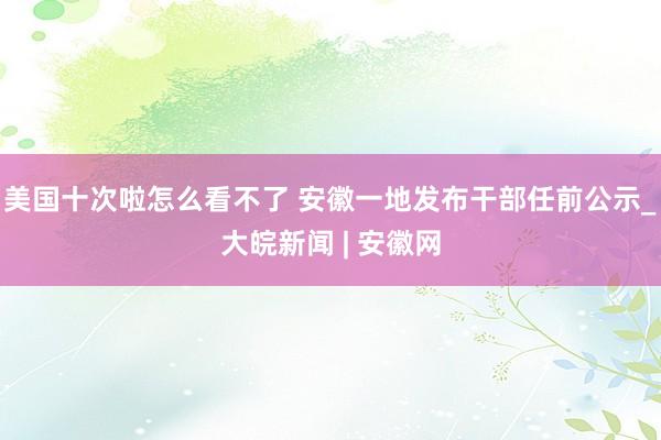 美国十次啦怎么看不了 安徽一地发布干部任前公示_大皖新闻 | 安徽网