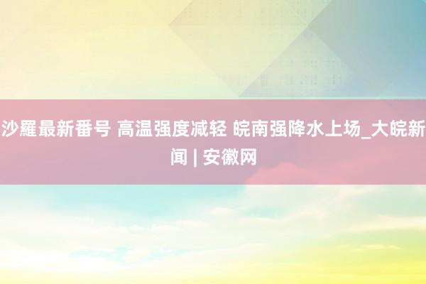 沙羅最新番号 高温强度减轻 皖南强降水上场_大皖新闻 | 安徽网