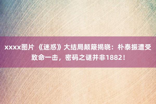 xxxx图片 《迷惑》大结局颠簸揭晓：朴泰振遭受致命一击，密码之谜并非1882！