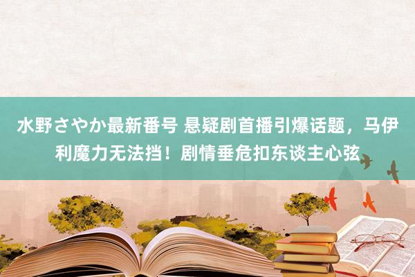 水野さやか最新番号 悬疑剧首播引爆话题，马伊利魔力无法挡！剧情垂危扣东谈主心弦