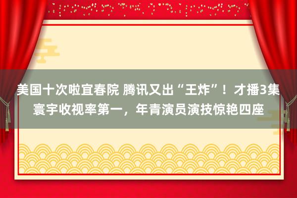 美国十次啦宜春院 腾讯又出“王炸”！才播3集寰宇收视率第一，年青演员演技惊艳四座