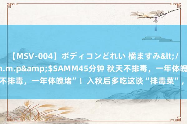 【MSV-004】ボディコンどれい 橘ますみ</a>1992-02-06h.m.p&$SAMM45分钟 秋天不排毒，一年体魄堵”！入秋后多吃这谈“排毒菜”，润燥排毒平稳过秋