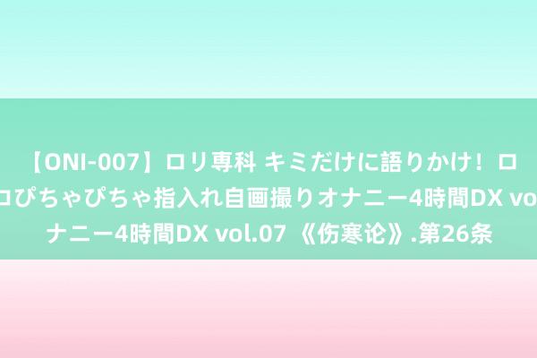 【ONI-007】ロリ専科 キミだけに語りかけ！ロリっ娘20人！オマ●コぴちゃぴちゃ指入れ自画撮りオナニー4時間DX vol.07 《伤寒论》.第26条